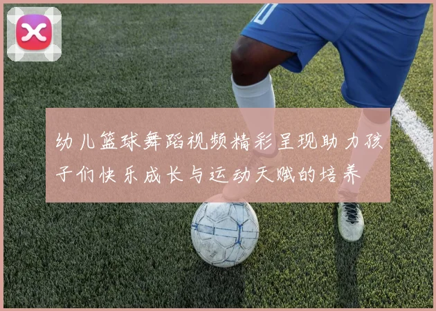 幼儿篮球舞蹈视频精彩呈现助力孩子们快乐成长与运动天赋的培养