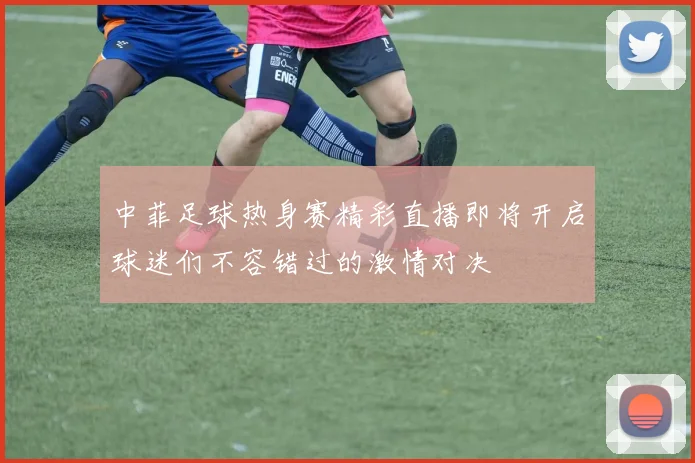 中菲足球热身赛精彩直播即将开启球迷们不容错过的激情对决