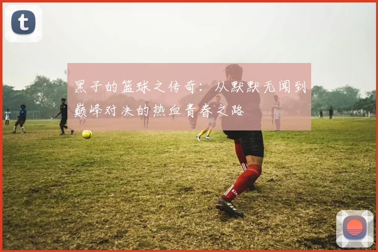 黑子的篮球之传奇：从默默无闻到巅峰对决的热血青春之路
